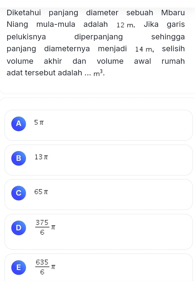 Diketahui panjang diameter sebuah Mbaru
Niang mula-mula adalah 12 m. Jika garis
pelukisnya diperpanjang sehingga
panjang diameternya menjadi 14 m, selisih
volume akhir dan volume awal rumah
adat tersebut adalah ... m^3.
A 5π
B 13π
65π
D  375/6 π
E  635/6 π