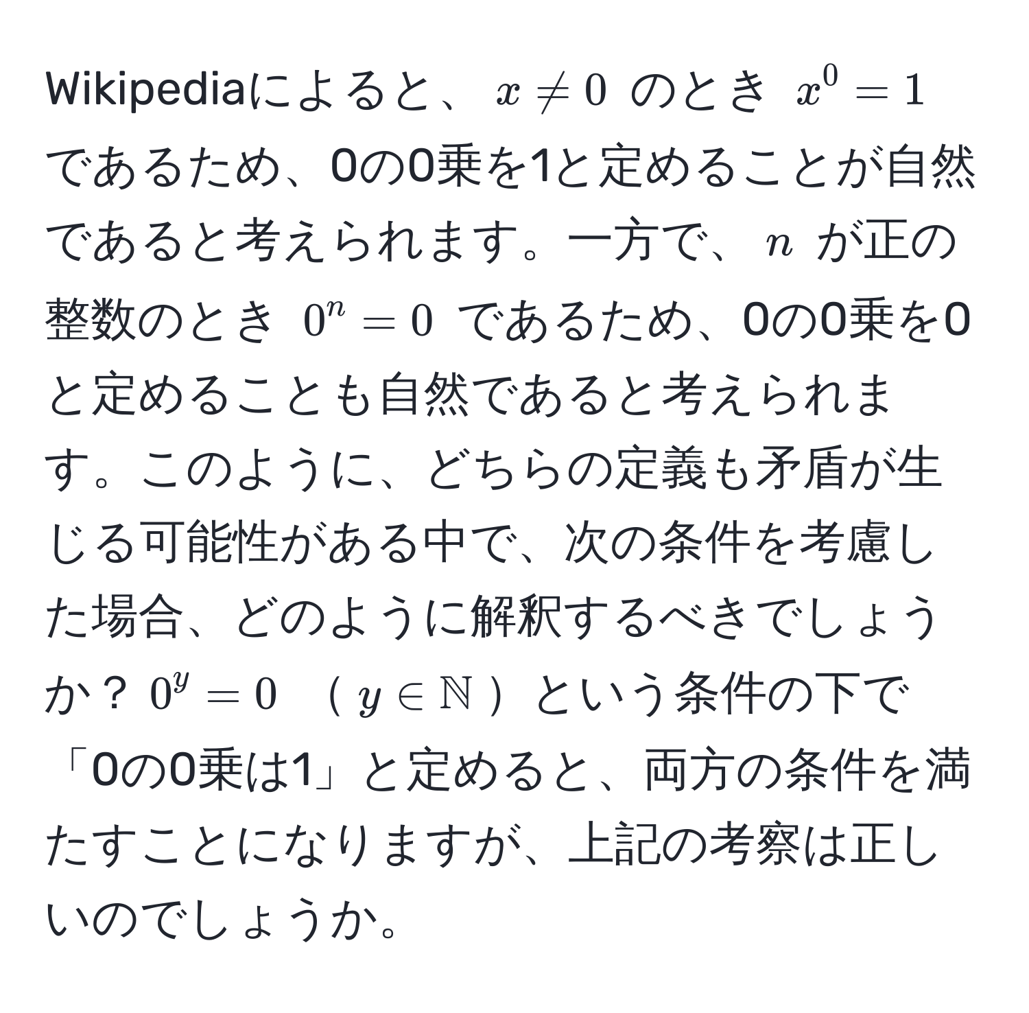 Wikipediaによると、(x != 0) のとき (x^(0 = 1) であるため、0の0乗を1と定めることが自然であると考えられます。一方で、(n) が正の整数のとき (0^n = 0) であるため、0の0乗を0と定めることも自然であると考えられます。このように、どちらの定義も矛盾が生じる可能性がある中で、次の条件を考慮した場合、どのように解釈するべきでしょうか？(0^y = 0) (y ∈ mathbbN))という条件の下で「0の0乗は1」と定めると、両方の条件を満たすことになりますが、上記の考察は正しいのでしょうか。