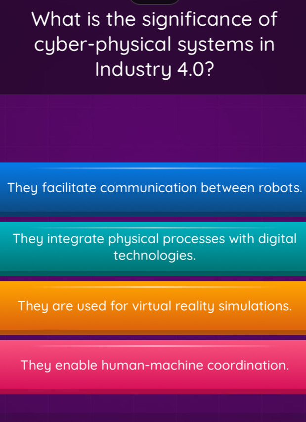 What is the significance of
cyber-physical systems in
Industry 4.0?
They facilitate communication between robots.
They integrate physical processes with digital
technologies.
They are used for virtual reality simulations.
They enable human-machine coordination.