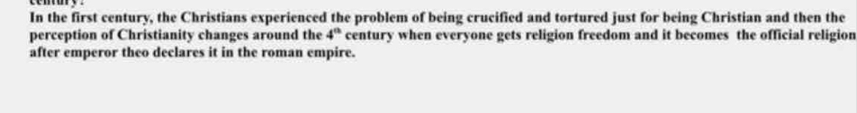 In the first century, the Christians experienced the problem of being crucified and tortured just for being Christian and then the 
perception of Christianity changes around the century when everyone gets religion freedom and it becomes the official religion 4^(th)
after emperor theo declares it in the roman empire.