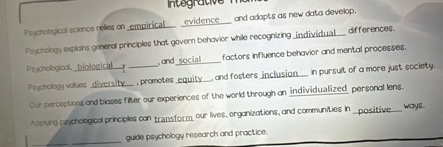 ntegrative m o 
Psychological science relies on _empirical __ _evidence___ and adapts as new data develop. 
Psychology explains general principles that govern behavior while recognizing _individual___ differences. 
Psychological, _biological_ _, and _social____ factors influence behavior and mental processes. 
Psychology values _diversity__ , promotes _equity__, and fosters inclusion___ in pursuit of a more just society. 
Our perceptions and blases filter our experiences of the world through an individualized personal lens. 
Applying psychological principles can transform our lives, organizations, and communities in _positive ways. 
_ 
_guide psychology research and practice.