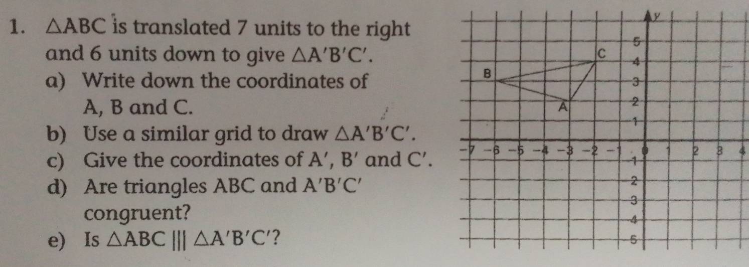 △ ABC is translated 7 units to the right 
and 6 units down to give △ A'B'C'. 
a) Write down the coordinates of 
A, B and C. 
b) Use a similar grid to draw △ A'B'C'. 
c) Give the coordinates of A', B' and C'. 
d) Are triangles ABC and A'B'C'
congruent? 
e) Is △ ABC|||△ A'B'C' ?