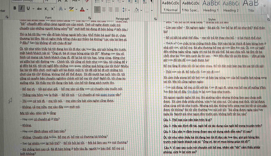 AaBbCcDc AaBbCcDc AaBb( AaBbC< AaB C
B I U ab∈ X。 1 Normal 1 No Spac... Heading 1 Heading 2 Title
ter x
 Font Paragraph Styles ~
seu o   e bs     s h n    se n bao            ' ish ''' n uuo sn se unus suns ''' lmáig que suo ar 
'tội''' chuyến đến sống cùng người em của mình. Tình cờ nghe được cuộc trò
chuyên của những người hàng sảm 'tôi" mới biết bà đang đi bản bóng ở bến tày.) - Còn sao nữa! - Tôi nghen ngào - Bà già rội. Sao bố lại để bà như thế? Khổ thân
bù
Thì ra bà tôi lâu nay vẫn đi bán bóng ngoài bến tàu, Khổ thân bà quá! Bà ơi, cháu - Bố có bắt bà phải thế đâu, - mẹ tội trả lời thay cho bố - vì bà thích thế chứ
thương bà lầm. Bà có nghe thấy tiếng châu gọi thầm bà không? Lúc này bà làm gì
ở đâu? Sao bà không về với châu đi bài - Thích ư? Con chắc là bà chẳng thích đâu. Đời nào bà lại thích đi bán bóng hơn ở
nhà với con, với bố mẹ. Bà yêu thượng bố mẹ và con lầm kia mà, Ôi, con cứ nghĩ
Ôi, tôi như nhìn thấy bà tôi đang len lỏi đi đọc các toa tàu, giữ gói bóng lên trước đến những ngày nẵng, ngày rét mà bà thì già thế, bà sao chiu nổi, bà ốm rồi bà
mặt hành khách nài nì: "Ông ợi, bà ợi mụa bóng giúp tôi  aU° Nhưng con tàu vô chết như bà Thìn bên canh ấy thì sao. - Nói đến đây tôi gà lên khóc. - Ước gì bảy
hình sứ mạng các hành khách chay đi, để lại bà tôi tóc bạc, limg sòng, đứng shợ
vợ giia hai vệt đường ray... Chính tôi, tôi cũng vô tình như con tàu, tôi chẳng đế ý giờ con đã lớn để con nuôi được bà
gì đến bà tội, tôi chỉ nghĩ đến những con quay, những quả bóng của tôi thôi! Nhiều Bố mẹ lặng lệ nhìn tôi rồi lại nhìn nhay. Bố tôi đặt một bàn tay lên vai tôi rồi nói:
lúc bà tôi đến chơi mới ngồi với bà được một tí tôi đã vôi bỏ đi với những trò - Thội con nín đi, Bế hiểu rồi. Con nín đi con!
chơi của tôi rồii Không, không thể để thế được. Tôi đã mười hai tuổi, lớn rồi, tôi Tôi cảm thấy giọng bố tội bơi run và bàn tay nóng ran của bố truyền hợi nóng sang
sũng số quyền bàn shuyên nghiêm chính với bố mẹ tôi chứi Nghĩ rồi, tôi chay ào
xuống nhà. Tôi thấy mẹ tôi đang rửa bát, còn bố tôi đang xách nước lên.  vai tôi Mẹ tôi sũng nghen ngào
- Bố mẹ gi - tội gọi giục giã, - bố mẹ vào sả đây con só chuyên này muốn nói  Con nói đúng, bố mẹ có lỗi với bà, Con đi ngủ đi, sáng mai bố mẹ sẽ xuống Vĩnh,
Tuy đón bà về đây Gia định ta lại sum họn như trước
- Thắng này hôm nay lạ thật--Bố tôi nói.-  Có chuyên sì mà quan trong vây? Tôi ngoan ngoãn ngha lời mẹ, lên ghường nằm nhưng không làm sao chợp mắt
- Thì con cứ nói đi, - mẹ tôi nói, - mẹ vừa rửa bát vừa nghẹ cũng được được. Tôi cảm thấy phấp phỏng, vừa lo lại vừa vui. Chỉ sáng mại thôi, tôi lại được
sống cùng với bà như trước. Nhưng nói dại, không hiểu sáng mại bà tôi có còn gặp
- Không, cả mẹ nữa, mẹ vào đây con mới nói. được tôi không? Bà tôi vẫn thường hay nói với ti: "Bà sống được ngày nào hay
Mẹ tôi vào, nhìn tôi lo lầng: Ngày ấy Người già như ngon đèn trước gió, không biết tắt lúc nào''.
- Hay con có chuyện gì ở lớp? Câu 1. Thể loại sủa văn bản trên là gì?
- Không,  Câu 2. Hãy xác định đề tài, ngôi kế và tác dụng sủa ngôi kế trong truyên trên2
— Hay con đánh nhay với ban nào? Câu 3. Câu văn in đêm trong đoạn sau sử dụng cách dẫn nào? Vì sao?
- Không, Chuyên nhà ta kia. Bố mẹ ợi, bố mẹ só thượng bà không? Ôi, tội như nhìn thấy bà tôi đang len lỏi đi dọc các toa tàu, giợ gói bóng lên
-Sao tự nhiên con lại hội thế? - Bộ tội hỏi lại tôi. - Mà hà làm sao kia mà thượng? trước mặt hành khách nài nì: "Ông ơi, bà ơi mụa bóng giúp tôi đi!"
- Bà chẳng làm sao cả. Bà đi bán bóng ở bến tàu ấy người ta bảo thế, Bố mẹ só Gâu 4. Vì sao sau suộc nói chuyên với bố mẹ, nhân vật "tôi" sảm thấy phốp
biết không? phòng, vừg lo lại vừg vụi