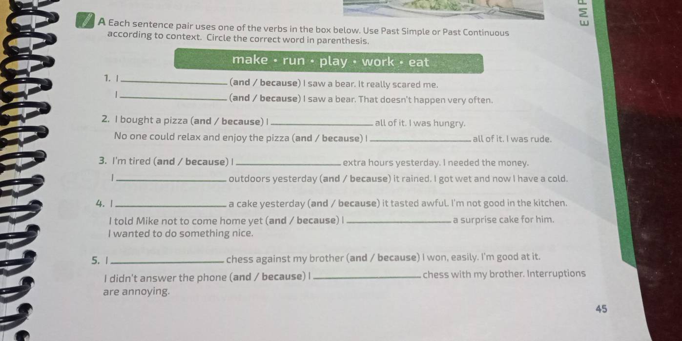 A Each sentence pair uses one of the verbs in the box below. Use Past Simple or Past Continuous 
according to context. Circle the correct word in parenthesis. 
make • run • play • work • eat 
1. |_ (and / because) I saw a bear. It really scared me. 
_| 
(and / because) I saw a bear. That doesn't happen very often. 
2. I bought a pizza (and / because) I _all of it. I was hungry. 
No one could relax and enjoy the pizza (and / because) I _all of it. I was rude. 
3. I'm tired (and / because) I _extra hours yesterday. I needed the money. 
_| 
outdoors yesterday (and / because) it rained. I got wet and now I have a cold. 
4. 1 _a cake yesterday (and / because) it tasted awful. I'm not good in the kitchen. 
I told Mike not to come home yet (and / because) I _a surprise cake for him. 
I wanted to do something nice. 
5. 1_ chess against my brother (and / because) I won, easily. I'm good at it. 
I didn't answer the phone (and / because) I _chess with my brother. Interruptions 
are annoying. 
45