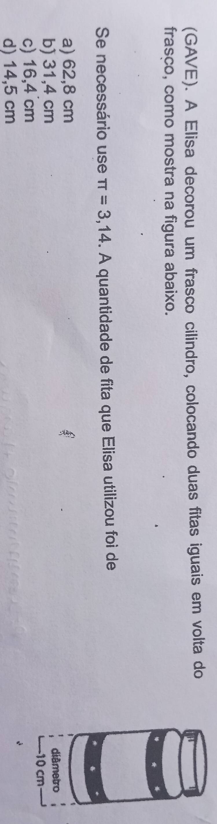 (GAVE). A Elisa decorou um frasco cilindro, colocando duas fitas iguais em volta do
frasco, como mostra na figura abaixo.
Se necessário use π =3,14. A quantidade de fita que Elisa utilizou foi de
a) 62,8 cm
b) 31,4 cm
c) 16,4 cm
d) 14,5 cm