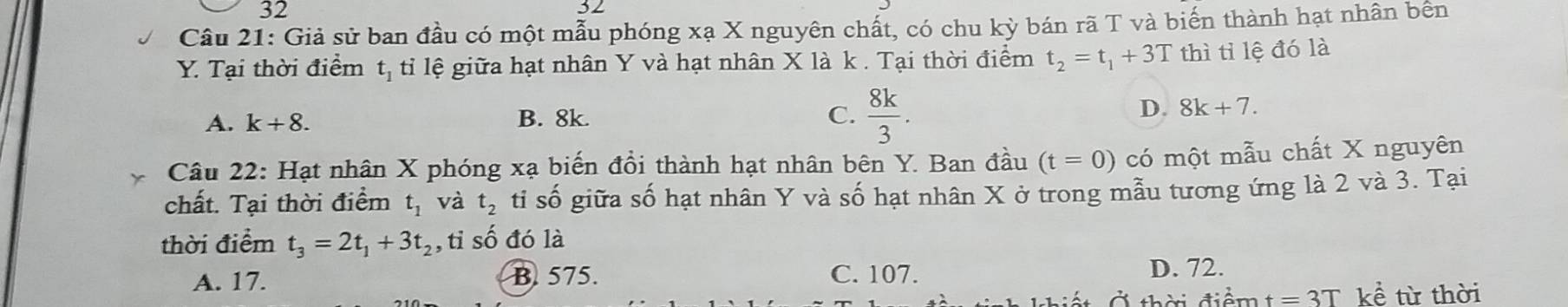 32
32
Câu 21: Giả sử ban đầu có một mẫu phóng xạ X nguyên chất, có chu kỳ bán rã T và biến thành hạt nhân bên
Y. Tại thời điểm t_1 tỉ lệ giữa hạt nhân Y và hạt nhân X là k. Tại thời điểm t_2=t_1+3T thì tỉ lệ đó là
A. k+8. B. 8k. C.  8k/3 .
D. 8k+7. 
Câu 22: Hạt nhân X phóng xạ biến đổi thành hạt nhân bên Y. Ban đầu (t=0) có một mẫu chất X nguyên
chất. Tại thời điểm t_1 và t_2 tỉ số giữa số hạt nhân Y và số hạt nhân X ở trong mẫu tương ứng là 2 và 3. Tại
thời điểm t_3=2t_1+3t_2 ,tỉ số đó là
A. 17. B. 575. C. 107. D. 72.
Ở thời điểm t=3T kể từ thời