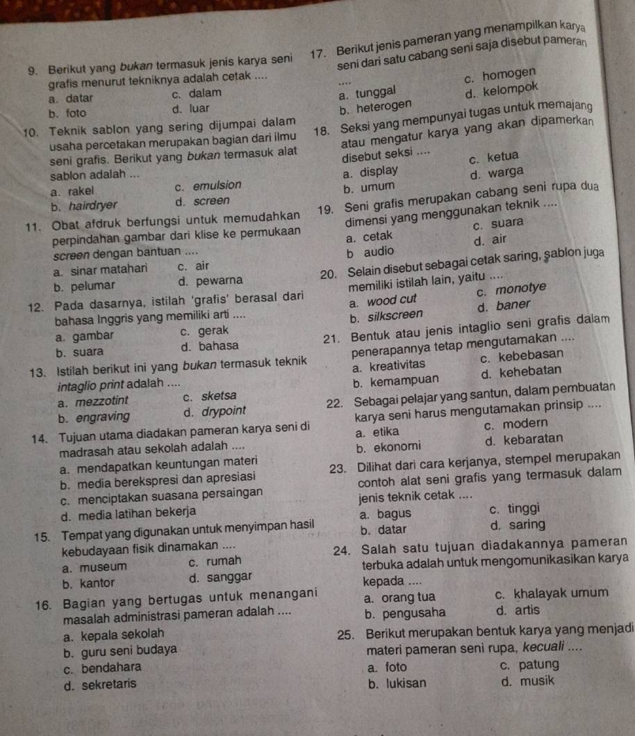 Berikut jenis pameran yang menampilkan karya
9. Berikut yang bukan termasuk jenis karya seni
seni dari satu cabang seni saja disebut pameran
grafis menurut tekniknya adalah cetak ....
a. datar c. dalam
a. tunggal c. homogen
b. foto d. luar
b.heterogen d. kelompok
18. Seksi yang mempunyai tugas untuk memajang
10. Teknik sablon yang sering dijumpai dalam
atau mengatur karya yang akan dipamerkan
usaha percetakan merupakan bagian dari ilmu
seni grafis. Berikut yang bukan termasuk alat
disebut seksi ....
c. ketua
sablon adalah ...
a. rakel c. emulsion a. display d. warga
b. hairdryer d. screen b. umum
11. Obat afdruk berfungsi untuk memudahkan 19. Seni grafis merupakan cabang seni rupa dua
dimensi yang menggunakan teknik ....
a. cetak c. suara
perpindahan gambar dari klise ke permukaan
screen dengan bantuan ....
a. sinar matahari c. air b audio d. air
b. pelumar d. pewarna 20. Selain disebut sebagai cetak saring, şablon juga
12. Pada dasarnya, istilah ‘grafis’ berasal dari memiliki istilah lain, yaitu …_
a. wood cut c. monotye
bahasa Inggris yang memiliki arti ....
a. gambar c. gerak b. silkscreen d. baner
b.suara d. bahasa 21. Bentuk atau jenis intaglio seni grafis dalam
13. Istilah berikut ini yang bukan termasuk teknik penerapannya tetap mengutamakan …
a. kreativitas c. kebebasan
intaglio print adalah ....
a. mezzotint c. sketsa b. kemampuan d. kehebatan
b. engraving d. drypoint 22. Sebagai pelajar yang santun, dalam pembuatan
14. Tujuan utama diadakan pameran karya seni di karya seni harus mengutamakan prinsip ....
a. etika c. modern
madrasah atau sekolah adalah ....
a. mendapatkan keuntungan materi b. ekonomi d. kebaratan
b. media berekspresi dan apresiasi 23. Dilihat dari cara kerjanya, stempel merupakan
c. menciptakan suasana persaingan contoh alat seni grafis yang termasuk dalam
d. media latihan bekerja jenis teknik cetak ....
c. tinggi
15. Tempat yang digunakan untuk menyimpan hasil a. bagus b. datar d. saring
kebudayaan fisik dinamakan ....
24. Salah satu tujuan diadakannya pameran
a. museum c. rumah
terbuka adalah untuk mengomunikasikan karya
b. kantor d. sanggar kepada ....
16. Bagian yang bertugas untuk menangani a. orang tua c. khalayak umum
masalah administrasi pameran adalah .... b. pengusaha d. artis
a. kepala sekolah 25. Berikut merupakan bentuk karya yang menjadi
b. guru seni budaya materi pameran seni rupa, kecuali ....
c. bendahara a. foto c. patung
d. sekretaris b. lukisan d. musik