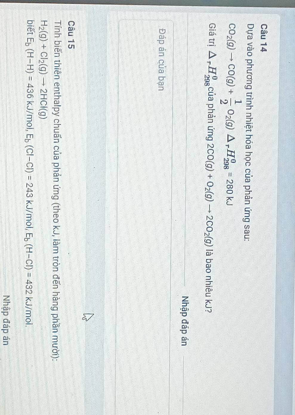 Dựa vào phương trình nhiệt hóa học của phản ứng sau:
CO_2(g)to CO(g)+ 1/2 O_2(g)△ _rH_(298)^0=280kJ
Giá trị △ _rH_(298)^0 của phản ứng 2CO(g)+O_2(g)to 2CO_2(g) là bao nhiêu kJ? 
Nhập đáp án 
Đáp án của bạn 
Câu 15 
Tính biến thiên enthalpy chuấn của phản ứng (theo kJ, làm tròn đến hàng phần mười):
H_2(g)+Cl_2(g)to 2HCl(g)
biết E_b(H-H)=436 kJ/mol, E_b(Cl-Cl)=243k J/mol, E_b(H-Cl)=432 kJ/mol. 
Nhập đáp án