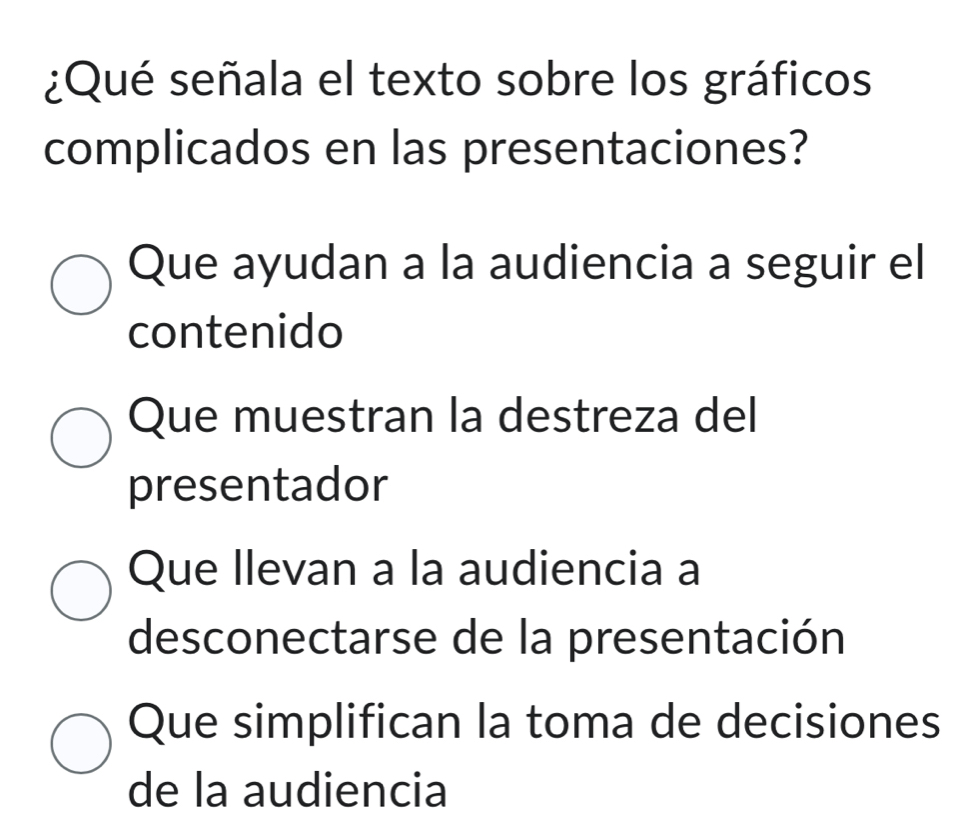 ¿Qué señala el texto sobre los gráficos
complicados en las presentaciones?
Que ayudan a la audiencia a seguir el
contenido
Que muestran la destreza del
presentador
Que Ilevan a la audiencia a
desconectarse de la presentación
Que simplifican la toma de decisiones
de la audiencia