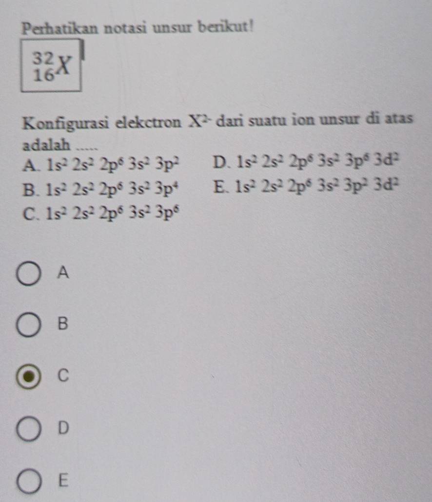 Perhatikan notasi unsur berikut!
_(16)^(32)X
Konfigurasi elekctron X^2 dari suatu ion unsur di atas
adalah_
A. 1s^22s^22p^63s^23p^2 D. 1s^22s^22p^63s^23p^63d^2
B. 1s^22s^22p^63s^23p^4 E. 1s^22s^22p^63s^23p^23d^2
C. 1s^22s^22p^63s^23p^6
A
B
C
D
E