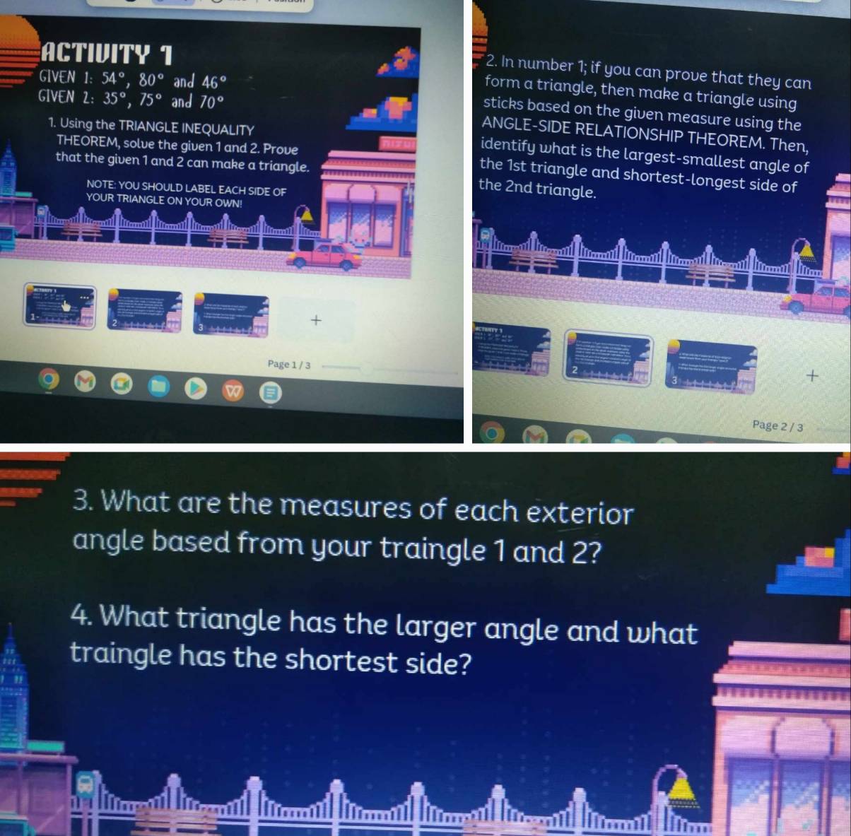 ACTIVITY 1 
2. In number 1; if you can prove that they can 
GIVEN 1: 54°, 80° and 46°
form a triangle, then make a triangle using 
GIVEN 2: 35°, 75° and 70°
sticks based on the given measure using the 
1. Using the TRIANGLE INEQUALITY 
ANGLE-SIDE RELATIONSHIP THEOREM. Then, 
THEOREM, solve the given 1 and 2. Prove 
identify what is the largest-smallest angle of 
that the given 1 and 2 can make a triangle. 
the 1st triangle and shortest-longest side of 
NOTE: YOU SHOULD LABEL EACH SIDE OF 
the 2nd triangle. 
YOUR TRIANGLE ON YOUR OWN! 
liico 
2d 3 
+ 
Page 1 / 3 
+ 
Page 2 / 3 
3. What are the measures of each exterior 
angle based from your traingle 1 and 2? 
4. What triangle has the larger angle and what 
traingle has the shortest side?