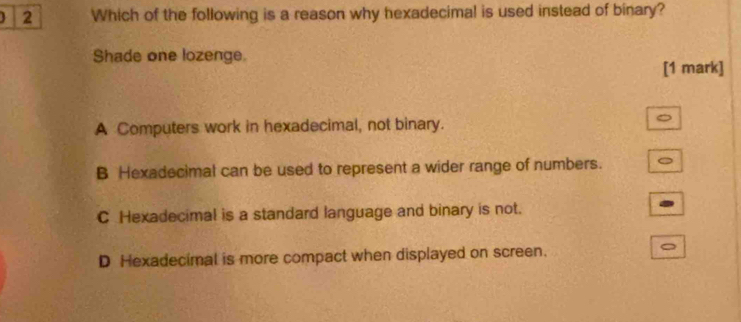 4 2 Which of the following is a reason why hexadecimal is used instead of binary?
Shade one lozenge.
[1 mark]
A Computers work in hexadecimal, not binary.
。
B Hexadecimal can be used to represent a wider range of numbers.
C Hexadecimal is a standard language and binary is not.
D Hexadecimal is more compact when displayed on screen.