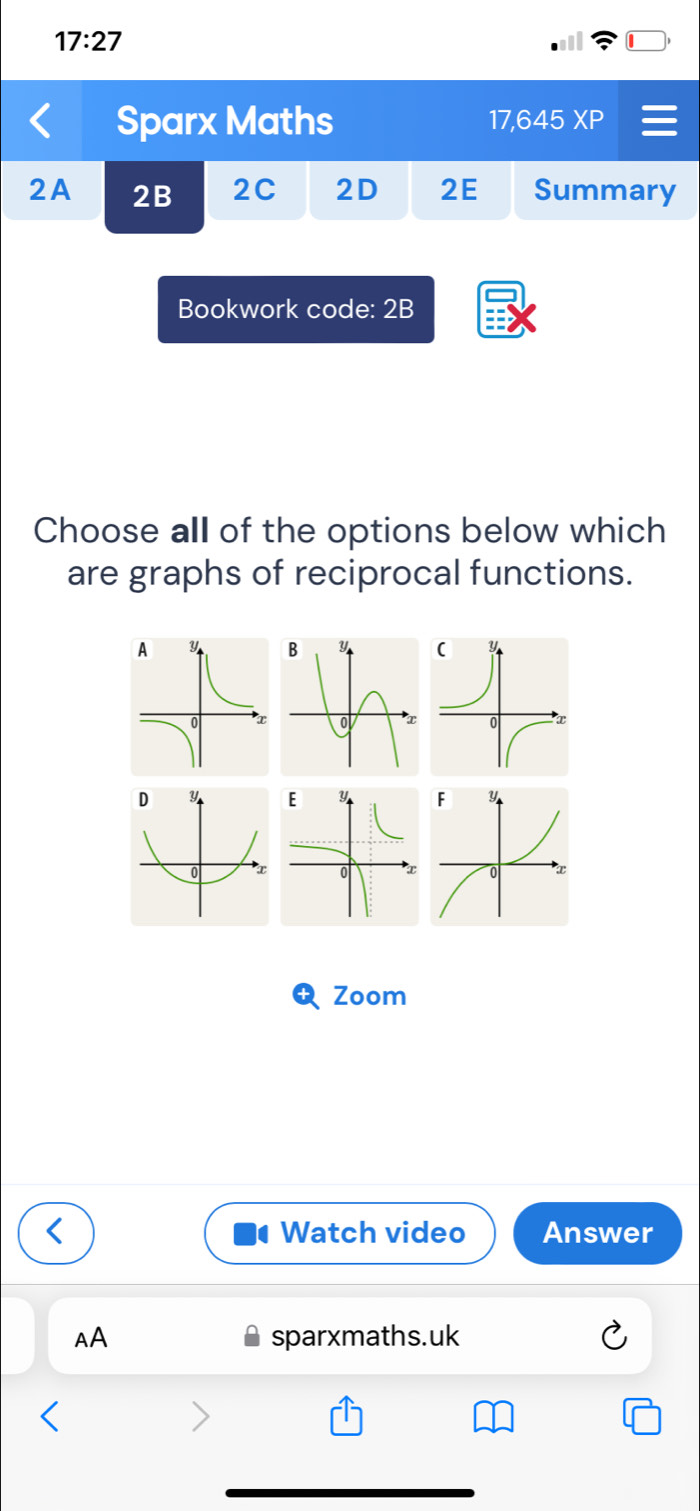 17:27 
Sparx Maths 17,645 XP 
2A 2B 2C 2D 2E Summary 
Bookwork code: 2B 
Choose all of the options below which 
are graphs of reciprocal functions. 


Zoom 
Watch video Answer 
AA sparxmaths.uk