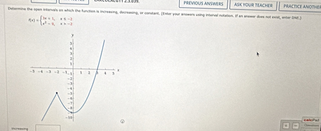 PREVIOUS ANSWERS ASK YOUR TEACHER PRACTICE ANOTHER 
Determine the open intervals on which the function is increasing, decreasing, or constant. (Enter your answers using interval notation. If an answer does not exist, enter DNE.)
f(x)=beginarrayl 3x+1,x≤ -2 x^2-9,x>-2endarray.
calcFad 
Coosatom 
increasing