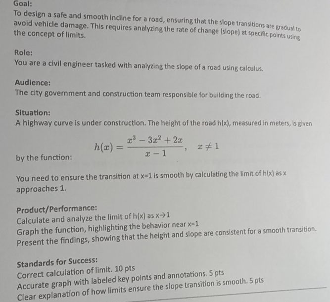 Goal: 
To design a safe and smooth incline for a road, ensuring that the slope transitions are gradual to 
avoid vehicle damage. This requires analyzing the rate of change (slope) at specific points using 
the concept of limits. 
Role: 
You are a civil engineer tasked with analyzing the slope of a road using calculus. 
Audience: 
The city government and construction team responsible for building the road. 
Situation: 
A highway curve is under construction. The height of the road h(x) , measured in meters, is given 
by the function: h(x)= (x^3-3x^2+2x)/x-1 , x!= 1
You need to ensure the transition at x=1 is smooth by calculating the limit of h(x) as x
approaches 1. 
Product/Performance: 
Calculate and analyze the limit of h(x) as xto 1
Graph the function, highlighting the behavior near x=1
Present the findings, showing that the height and slope are consistent for a smooth transition. 
Standards for Success: 
Correct calculation of limit. 10 pts 
Accurate graph with labeled key points and annotations. 5 pts 
Clear explanation of how limits ensure the slope transition is smooth. 5 pts