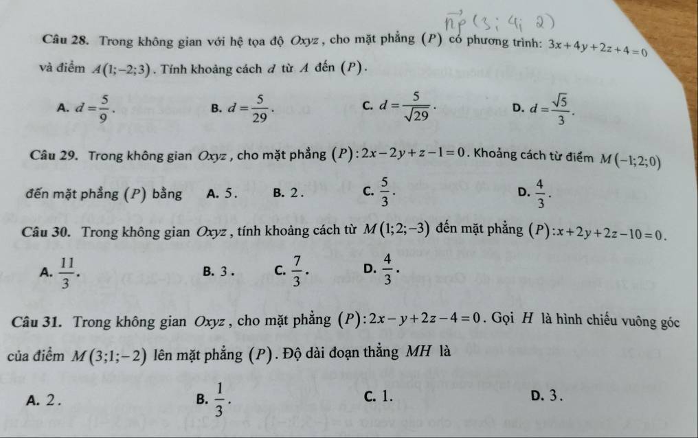 Trong không gian với hệ tọa độ Oxyz , cho mặt phẳng (P) có phương trình: 3x+4y+2z+4=0
và điểm A(1;-2;3). Tính khoảng cách đ từ A đến (P).
A. d= 5/9 . d= 5/29 . d= 5/sqrt(29) . D. d= sqrt(5)/3 . 
B.
C.
Câu 29. Trong không gian Oxyz , cho mặt phẳng (P) : 2x-2y+z-1=0. Khoảng cách từ điểm M(-1;2;0)
đến mặt phẳng (P) bằng A. 5. B. 2. C.  5/3 . D.  4/3 . 
Câu 30. Trong không gian Oxyz , tính khoảng cách từ M(1;2;-3) đến mặt phẳng (P): x+2y+2z-10=0.
A.  11/3 . B. 3. C.  7/3 . D.  4/3 . 
Câu 31. Trong không gian Oxyz , cho mặt phẳng (P): 2x-y+2z-4=0. Gọi H là hình chiếu vuông góc
của điểm M(3;1;-2) lên mặt phẳng (P). Độ dài đoạn thẳng MH là
C. 1.
A. 2. B.  1/3 . D. 3.