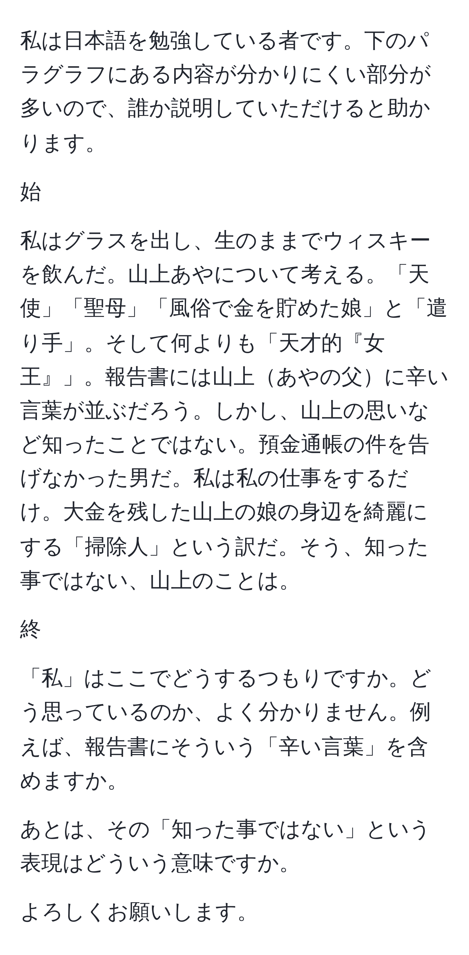 私は日本語を勉強している者です。下のパラグラフにある内容が分かりにくい部分が多いので、誰か説明していただけると助かります。

始

私はグラスを出し、生のままでウィスキーを飲んだ。山上あやについて考える。「天使」「聖母」「風俗で金を貯めた娘」と「遣り手」。そして何よりも「天才的『女王』」。報告書には山上あやの父に辛い言葉が並ぶだろう。しかし、山上の思いなど知ったことではない。預金通帳の件を告げなかった男だ。私は私の仕事をするだけ。大金を残した山上の娘の身辺を綺麗にする「掃除人」という訳だ。そう、知った事ではない、山上のことは。

終

「私」はここでどうするつもりですか。どう思っているのか、よく分かりません。例えば、報告書にそういう「辛い言葉」を含めますか。

あとは、その「知った事ではない」という表現はどういう意味ですか。

よろしくお願いします。