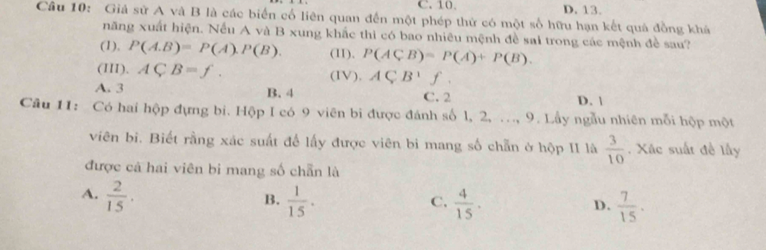 C. 10. D. 13.
Câu 10: Giả sử A và B là các biến cố liên quan đến một phép thứ có một số hữu hạn kết quả đồng khá
năng xuất hiện. Nếu A và B xung khắc thì có bao nhiêu mệnh đề sai trong các mệnh đề sau?
(1), P(A.B)=P(A).P(B). (II). P(ACB)=P(A)+P(B). 
(III). ACB=f. (IV), ACB'f.
A. 3 B. 4 C. 2
D. |
Cầu 11: Có hai hộp đựng bi. Hộp I có 9 viên bi được đánh số l, 2, ..., 9. Lầy ngẫu nhiên mỗi hộp một
viên bi. Biết rằng xác suất để lấy được viên bi mang số chẵn ở hộp II là  3/10 . Xác suất đề lấy
được cả hai viên bi mang số chẵn là
A.  2/15 .  1/15 . 
B.
C.  4/15 .  7/15 . 
D.