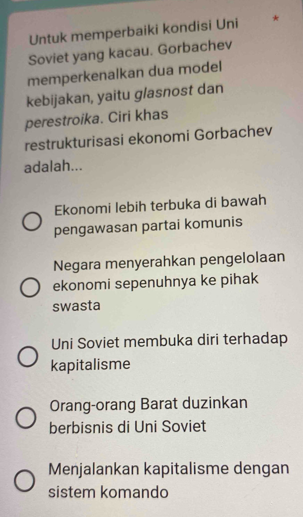 Untuk memperbaiki kondisi Uni *
Soviet yang kacau. Gorbachev
memperkenalkan dua model
kebijakan, yaitu glasnost dan
perestroika. Ciri khas
restrukturisasi ekonomi Gorbachev
adalah...
Ekonomi lebih terbuka di bawah
pengawasan partai komunis
Negara menyerahkan pengelolaan
ekonomi sepenuhnya ke pihak
swasta
Uni Soviet membuka diri terhadap
kapitalisme
Orang-orang Barat duzinkan
berbisnis di Uni Soviet
Menjalankan kapitalisme dengan
sistem komando