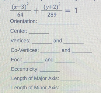 frac (x-3)^264+frac (y+2)^2289=1
Orientation: 
_ 
Center: 
_ 
_ 
_ 
Vertices: and 
Co-Vertices: and 
__ 
Foci: _and_ 
Eccentricity:_ 
Length of Major Axis:_ 
Length of Minor Axis:_