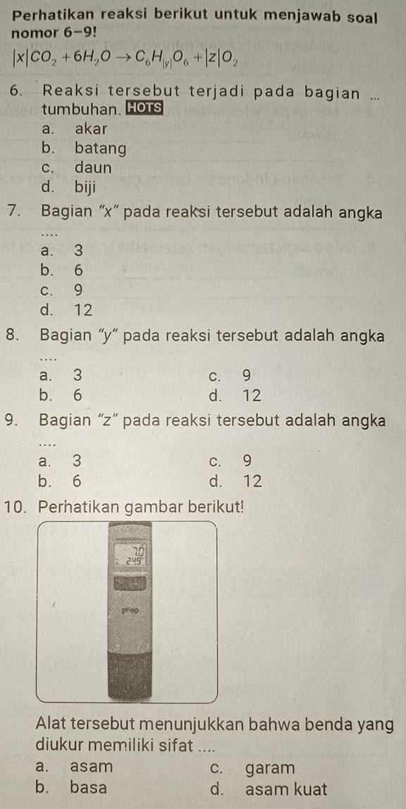 Perhatikan reaksi berikut untuk menjawab soal
nomor 6-9 I
|x|CO_2+6H_2Oto C_6H_|y|O_6+|z|O_2
6. Reaksi tersebut terjadi pada bagian ...
tumbuhan. HoTs
a. akar
b. batang
c. daun
d. biji
7. Bagian “ x ” pada reaksi tersebut adalah angka
_
a. 3
b. 6
c. 9
d. 12
8. Bagian “ y ” pada reaksi tersebut adalah angka
a. 3 c. 9
b. 6 d. 12
9. Bagian “ z ” pada reaksi tersebut adalah angka
a. 3 c. 9
b. 6 d. 12
10. Perhatikan gambar berikut!
10
24g
pHep
Alat tersebut menunjukkan bahwa benda yang
diukur memiliki sifat ....
a. asam c. garam
b. basa d. asam kuat