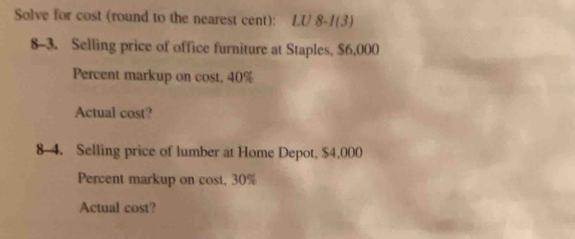 Solve for cost (round to the nearest cent): LU 8-1(3) 
8-3. Selling price of office furniture at Staples, $6,000
Percent markup on cost, 40%
Actual cost? 
8 4. Selling price of lumber at Home Depot, $4,000
Percent markup on cost, 30%
Actual cost?