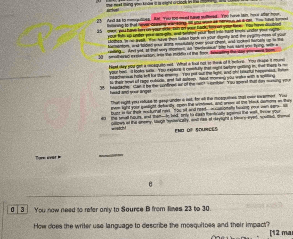 the next thing you know it is eight o'clock in the moring, and o
arrival.
23 And as to mosquitoes. Ah! You too must have suffered. You have lain, hour after hour,
listening to that never-ceasing war-song, till you were as nervous as a cat. You have turned
25 over; you have lain on your side, tain on your back, lain on your face. You have doubled
your fists up under your arm-pits, and twisted your feet into hard knots under your night-
clothes, to no avail. You have then failen back on your dignity and the pygmy-ness of your
tormentors, and folded your arms resolutely over your chest, and looked fercely up to the
ceiling.... And yet, at that very moment, an "owdacious" bite has sent you fying, with a
30  smothered exclamation, into the middle of the floor, bewaling the day you were tom.
Next day you get a mosquito net. What a fool not to think of it before. You drape it round
your bed. It looks safe. You explore it carefully that night before getting in, that there is no
treacherous hole left for the enemy. You put out the light, and oh! blissful happiness, listen
to their howl of rage outside, and fall asleep. Next morning you wake with a spilitting
35 headache. Can it be the confined air of the net? Homble! You spend that day nursing your
head and your anger.
That night you refuse to gasp under a net, for all the mosquitoes that ever swarmed. You
even light your gaslight defiantly, open the windows, and sneer at the black demons as they
buzz in for their nocturnal raid. You sit and read--occasionally boxing your own ears--till
40 the small hours, and then—to bed; only to dash franfically against the wall, throw your
pillows at the enemy, laugh hysterically, and rise at daylight a bleary-eyed, spotted, dismal
wretch!
END OF SOURCES
Turn over
6
0 3 You now need to refer only to Source B from lìnes 23 to 30.
How does the writer use language to describe the mosquitoes and their impact?
[12 ma