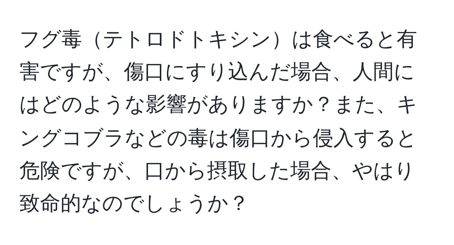 フグ毒テトロドトキシンは食べると有害ですが、傷口にすり込んだ場合、人間にはどのような影響がありますか？また、キングコブラなどの毒は傷口から侵入すると危険ですが、口から摂取した場合、やはり致命的なのでしょうか？