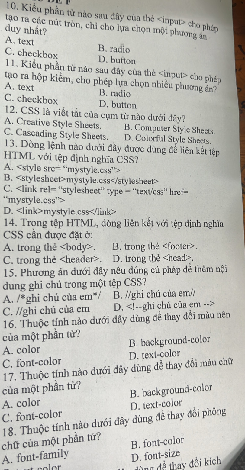 Kiểu phần tử nào sau đây của thẻ cho phép
tạo ra các nút tròn, chỉ cho lựa chọn một phương án
duy nhất?
A. text B. radio
C. checkbox D. button
11. Kiểu phần tử nào sau đây của thẻ cho phép
tạo ra hộp kiểm, cho phép lựa chọn nhiều phương án?
A. text B. radio
C. checkbox D. button
12. CSS là viết tắt của cụm từ nào dưới đây?
A. Creative Style Sheets. B. Computer Style Sheets.
C. Cascading Style Sheets. D. Colorful Style Sheets.
13. Dòng lệnh nào dưới đây được dùng để liên kết tệp
HTML với tệp định nghĩa CSS?
A.
B. mystyle.css
C.
D. mystyle.css
14. Trong tệp HTML, dòng liên kết với tệp định nghĩa
CSS cần được đặt ở:
A. trong thẻ. B. trong thẻ.
C. trong thẻ. D. trong thẻ.
15. Phương án dưới đây nêu đúng cú pháp để thêm nội
dung ghi chú trong một tệp CSS?
A. /*ghi chú của em*/ B. //ghi chú của em//
C. //ghi chú của em D.
16. Thuộc tính nào dưới đây dùng để thay đổi màu nên
của một phần tử?
A. color B. background-color
C. font-color D. text-color
17. Thuộc tính nào dưới đây dùng để thay đồi màu chữ
của một phần tử?
A. color B. background-color
C. font-color D. text-color
18. Thuộc tính nào dưới đây dùng để thay đổi phông
chữ của một phần tử?
A. font-family B. font-color
D. font-size
dùng đề thay đồi kích