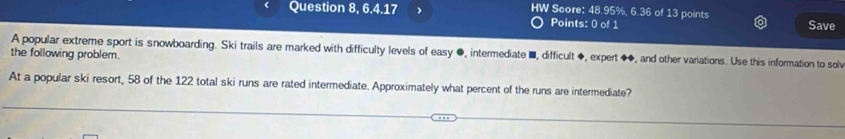 Question 8, 6.4.17 HW Score: 48.95%, 6.36 of 13 points Save 
Points: 0 of 1 
the following problem. A popular extreme sport is snowboarding. Ski trails are marked with difficulty levels of easy ●, intermediate ■, difficult ◆, expert ●◆, and other variations. Use this information to solv 
At a popular ski resort, 58 of the 122 total ski runs are rated intermediate. Approximately what percent of the runs are intermediate?