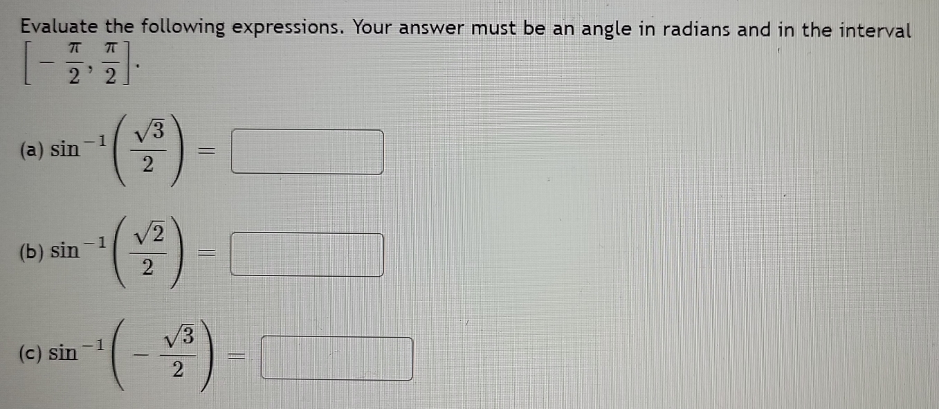 Evaluate the following expressions. Your answer must be an angle in radians and in the interval
[- π /2 , π /2 ]. 
(a) sin^(-1)( sqrt(3)/2 )= □ 
(b) sin^(-1)( sqrt(2)/2 )=□
(c) sin^(-1)(- sqrt(3)/2 )=□