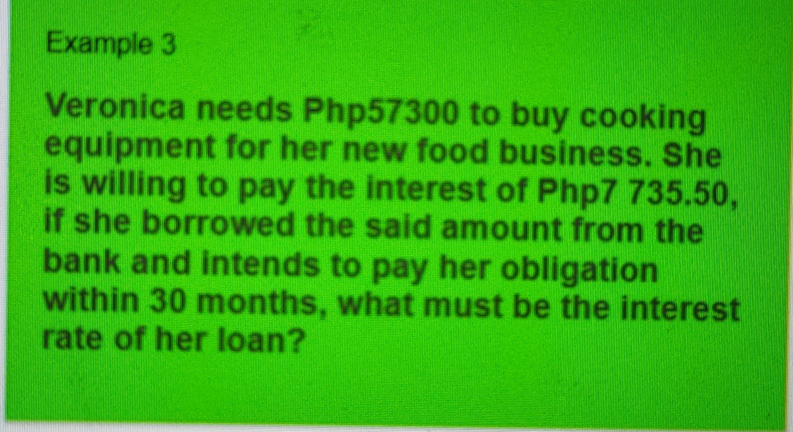 Example 3
Veronica needs Php57300 to buy cooking
equipment for her new food business. She
is willing to pay the interest of Php7 735.50,
if she borrowed the said amount from the
bank and intends to pay her obligation   
within 30 months, what must be the interest
rate of her loan?