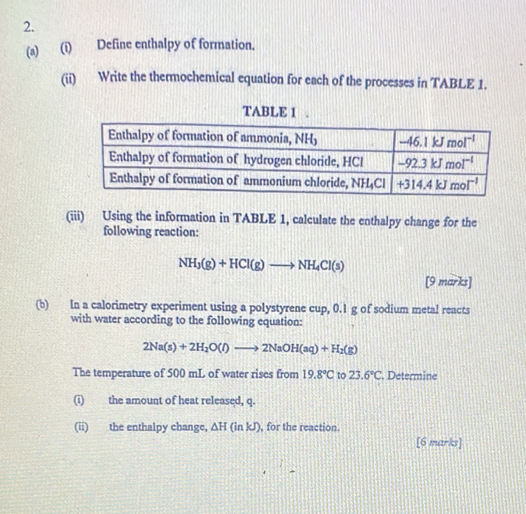 Define enthalpy of formation.
(ii) Write the thermochemical equation for each of the processes in TABLE 1.
TABLE 1 .
(iii) Using the information in TABLE 1, calculate the enthalpy change for the
following reaction:
NH_3(g)+HCl(g)to NH_4Cl(s)
[9 marks]
(b) In a calorimetry experiment using a polystyrene cup, 0.1 g of sodium metal reacts
with water according to the following equation:
2Na(s)+2H_2O(l)to 2NaOH(aq)+H_2(g)
The temperature of 500 mL of water rises from 19.8°C to 23.6°C. Determine
(i) the amount of heat released, q.
(ii) the enthalpy change, △ H(inkJ) , for the reaction.
[6 marks]