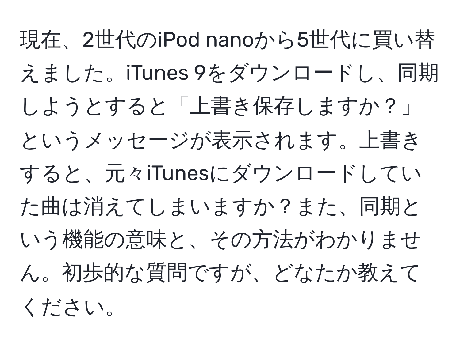 現在、2世代のiPod nanoから5世代に買い替えました。iTunes 9をダウンロードし、同期しようとすると「上書き保存しますか？」というメッセージが表示されます。上書きすると、元々iTunesにダウンロードしていた曲は消えてしまいますか？また、同期という機能の意味と、その方法がわかりません。初歩的な質問ですが、どなたか教えてください。