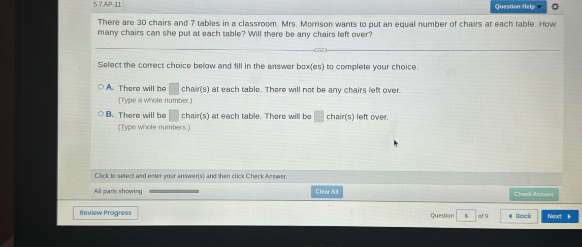 5.7.AP-11 Question Help
There are 30 chairs and 7 tables in a classroom. Mrs. Morrison wants to put an equal number of chairs at each table. How
many chairs can she put at each table? Will there be any chairs left over?
Select the correct choice below and fill in the answer box(es) to complete your choice.
A. There will be □ chair(s) at each table. There will not be any chairs left over.
(Type a whole number.)
B. There will be □ chair(s) at each table. There will be □ chair(s) left over.
(Type whole numbers.)
Click to select and enter your answer(s) and then click Check Answer.
All parts showing Clear All Check Answer
Review Progress Question 8 of 9 ◀ Back Next ▶