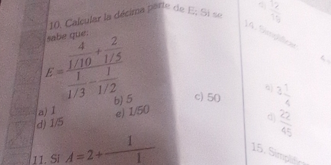 Calcular la décima parte de E; Si se  2/15 
14. Simplificer
sabe que.
E=frac  4/1/10 + 2/1/5  1/1/3 - 1/1/2 
a)
b 5
c) 50 3 1/4 
a) 1 e) 1/50
d) 1/5
d)  22/45 
11. Si A=2+ 1/1  15. Simplifica