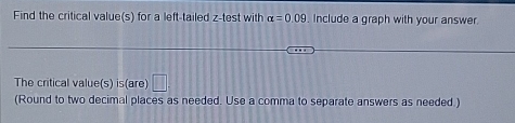 Find the P -value for the indicated hypothosis test with the given standardized lest statistic, z. Decide whether to 
reject 11. , for the given level of significance a 
Two-tailed test with test statistic z=-1.84 and a=0.09
P-vilue | (Round to four decimal places as needed )