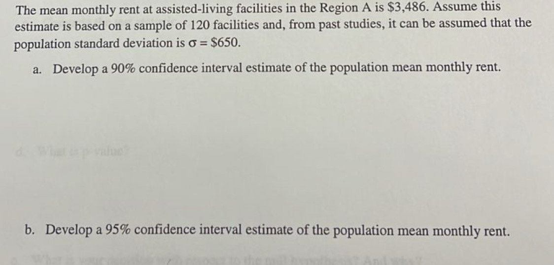 The mean monthly rent at assisted-living facilities in the Region A is $3,486. Assume this 
estimate is based on a sample of 120 facilities and, from past studies, it can be assumed that the 
population standard deviation is sigma =$650. 
a. Develop a 90% confidence interval estimate of the population mean monthly rent. 
b. Develop a 95% confidence interval estimate of the population mean monthly rent.