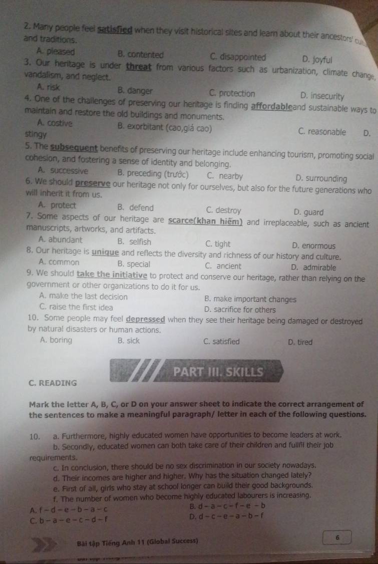 Many people feel satisfied when they visit historical sites and learn about their ancestors' ou
and traditions.
A. pleased B. contented C. disappointed D. joyful
3. Our heritage is under threat from various factors such as urbanization, climate change,
vandalism, and neglect.
A. risk B. danger C. protection D. insecurity
4. One of the challenges of preserving our heritage is finding affordableand sustainable ways to
maintain and restore the old buildings and monuments.
A. costive B. exorbitant (cao,giá cao) C. reasonable
stingy D.
5. The subsequent benefits of preserving our heritage include enhancing tourism, promoting social
cohesion, and fostering a sense of identity and belonging.
A. successive B. preceding (trước) C. nearby D. surrounding
6. We should preserve our heritage not only for ourselves, but also for the future generations who
will inherit it from us.
A. protect B. defend C. destroy D. guard
7. Some aspects of our heritage are scarce(khan hiểm) and irreplaceable, such as ancient
manuscripts, artworks, and artifacts.
A. abundant B. selfish C. tight D. enormous
8. Our heritage is unique and reflects the diversity and richness of our history and culture.
A. common B. special C. ancient D. admirable
9. We should take the initiative to protect and conserve our heritage, rather than relying on the
government or other organizations to do it for us.
A. make the last decision B. make important changes
C. raise the first idea D. sacrifice for others
10. Some people may feel depressed when they see their heritage being damaged or destroyed
by natural disasters or human actions.
A. boring B. sick C. satisfied D. tired
PART III. SKILLS
C. READING
Mark the letter A, B, C, or D on your answer sheet to indicate the correct arrangement of
the sentences to make a meaningful paragraph/ letter in each of the following questions.
10. a. Furthermore, highly educated women have opportunities to become leaders at work.
b. Secondly, educated women can both take care of their children and fullfl their job
requirements.
c. In conclusion, there should be no sex discrimination in our society nowadays.
d. Their incomes are higher and higher. Why has the situation changed lately?
e. First of all, girls who stay at school longer can build their good backgrounds.
f. The number of women who become highly educated labourers is increasing.
A. f-d-e-b-a-c
B. d-a-c-f-e-b
C. b-a-e-c-d-f
D. d-c-e-a-b-f
Bài tập Tiếng Anh 11 (Global Success) 6