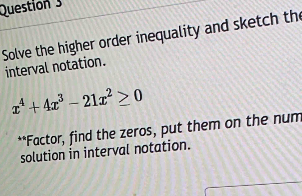 Solve the higher order inequality and sketch th 
interval notation.
x^4+4x^3-21x^2≥ 0
**Factor, find the zeros, put them on the num 
solution in interval notation.