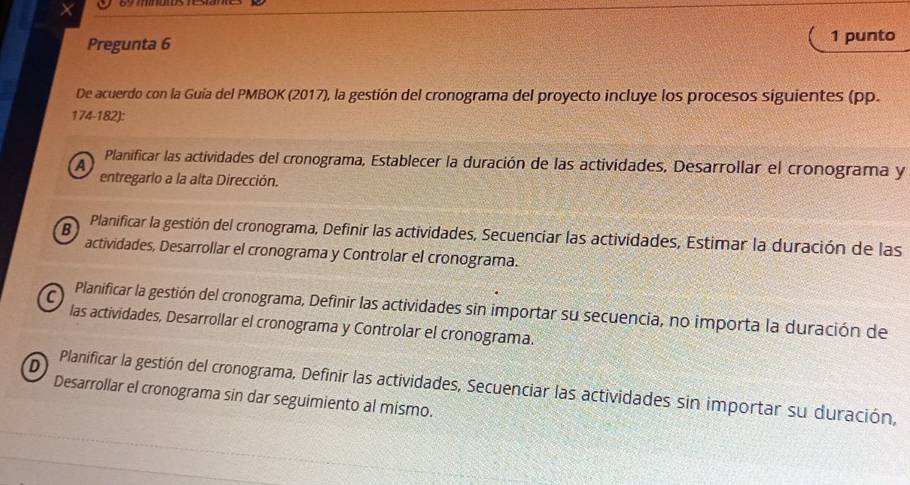 ×
Pregunta 6 1 punto
De acuerdo con la Guía del PMBOK (2017), la gestión del cronograma del proyecto incluye los procesos siguientes (pp.
174-182):
a
Planificar las actividades del cronograma, Establecer la duración de las actividades, Desarrollar el cronograma y
entregarlo a la alta Dirección.
B Planificar la gestión del cronograma, Definir las actividades, Secuenciar las actividades, Estimar la duración de las
actividades, Desarrollar el cronograma y Controlar el cronograma.
C Planificar la gestión del cronograma, Definir las actividades sin importar su secuencia, no importa la duración de
las actividades, Desarrollar el cronograma y Controlar el cronograma.
D Planificar la gestión del cronograma, Definir las actividades, Secuenciar las actividades sin importar su duración,
Desarrollar el cronograma sin dar seguimiento al mismo.