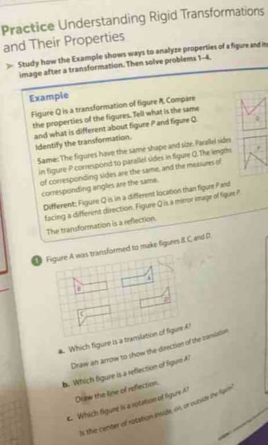 Practice Understanding Rigid Transformations 
and Their Properties 
Study how the Example shows ways to analyze properties of a figure and its 
image after a transformation. Then solve problems 1-4. 
Example 
Figure Q is a transformation of figure A. Compare 
the properties of the figures. Tell what is the same 
and what is different about figure P and figure Q. 
Identify the transformation. 
Same: The figures have the same shape and size. Parallel sides 
in figure P correspond to parallel sides in figure Q. The lengths 
of corresponding sides are the same, and the measures of 
corresponding angles are the same. 
Different: Figure Q is in a different location than figure P and 
facing a different direction. Figure Q is a mirror image of figure 
The transformation is a reflection. 
s transformed to make figures B. C and D. 
a. Which figure is a 
Draw an arrow to show the direction of the tramiation 
b. Which figure is a reflection of Sgure A? 
Draw the line of reflection. 
e Which figure is a rotation of figure A? 
Is the center of rotation inside, on, or outside the figume