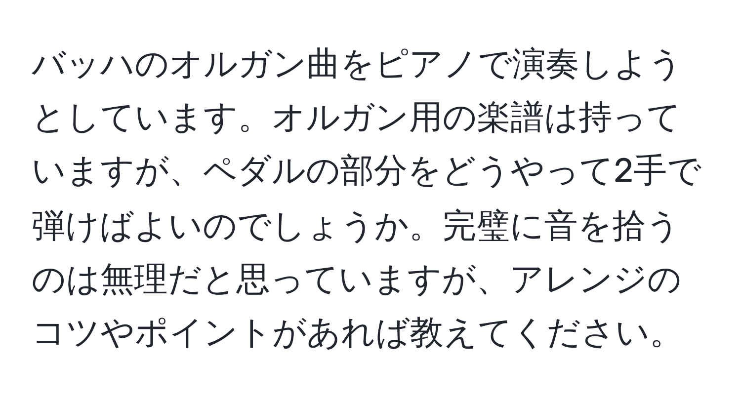 バッハのオルガン曲をピアノで演奏しようとしています。オルガン用の楽譜は持っていますが、ペダルの部分をどうやって2手で弾けばよいのでしょうか。完璧に音を拾うのは無理だと思っていますが、アレンジのコツやポイントがあれば教えてください。