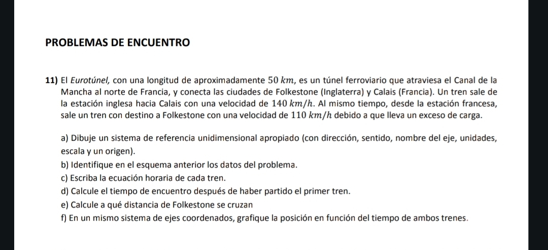 PROBLEMAS DE ENCUENTRO 
11) El Eurotúnel, con una longitud de aproximadamente 50 km, es un túnel ferroviario que atraviesa el Canal de la 
Mancha al norte de Francia, y conecta las ciudades de Folkestone (Inglaterra) y Calais (Francia). Un tren sale de 
la estación inglesa hacia Calais con una velocidad de 140 km/h. Al mismo tiempo, desde la estación francesa, 
sale un tren con destino a Folkestone con una velocidad de 110 km/h debido a que lleva un exceso de carga. 
a) Dibuje un sistema de referencia unidimensional apropiado (con dirección, sentido, nombre del eje, unidades, 
escala y un origen). 
b) Identifique en el esquema anterior los datos del problema. 
c) Escriba la ecuación horaria de cada tren. 
d) Calcule el tiempo de encuentro después de haber partido el primer tren. 
e) Calcule a qué distancia de Folkestone se cruzan 
f) En un mismo sistema de ejes coordenados, grafique la posición en función del tiempo de ambos trenes.