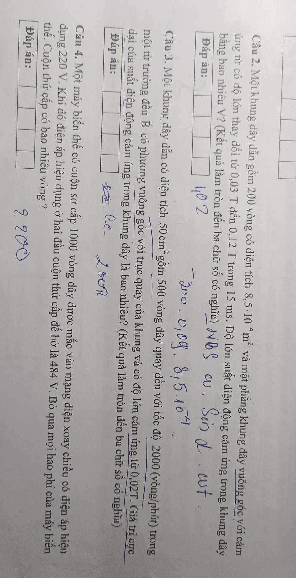 Một khung dây dẫn gồm 200 vòng có diện tích 8,5· 10^(-4)m^2 và mặt phẳng khung dây vuông góc với cảm 
ứng từ có độ lớn thay đổi từ 0,03 T đến 0,12 T trong 15 ms. Độ lớn suất điện động cảm ứng trong khung dây 
bằng bao nhiêu V? (Kết quả làm tròn đến ba chữ số có nghĩa) 
Đáp án: 
Câu 3. Một khung dây dẫn có diện tích 50cm^2 gồm 500 vòng dây quay đều với tốc độ 2000 (vòng/phút) trong 
một từ trường đều vector B có phương vuông góc với trục quay của khung và có độ lớn cảm ứng từ 0,02T. Giá trị cực 
đại của suất điện động cảm ứng trong khung dây là bao nhiêu? (Kết quả làm tròn đến ba chữ số có nghĩa) 
Đáp án: 
Câu 4. Một máy biến thế có cuộn sơ cấp 1000 vòng dây được mắc vào mạng điện xoay chiều có điện áp hiệu 
dụng 220 V. Khi đó điện áp hiệu dụng ở hai đầu cuộn thứ cấp đế hở là 484 V. Bỏ qua mọi hao phí của máy biến 
thế. Cuộn thứ cấp có bao nhiêu vòng ? 
Đáp án: