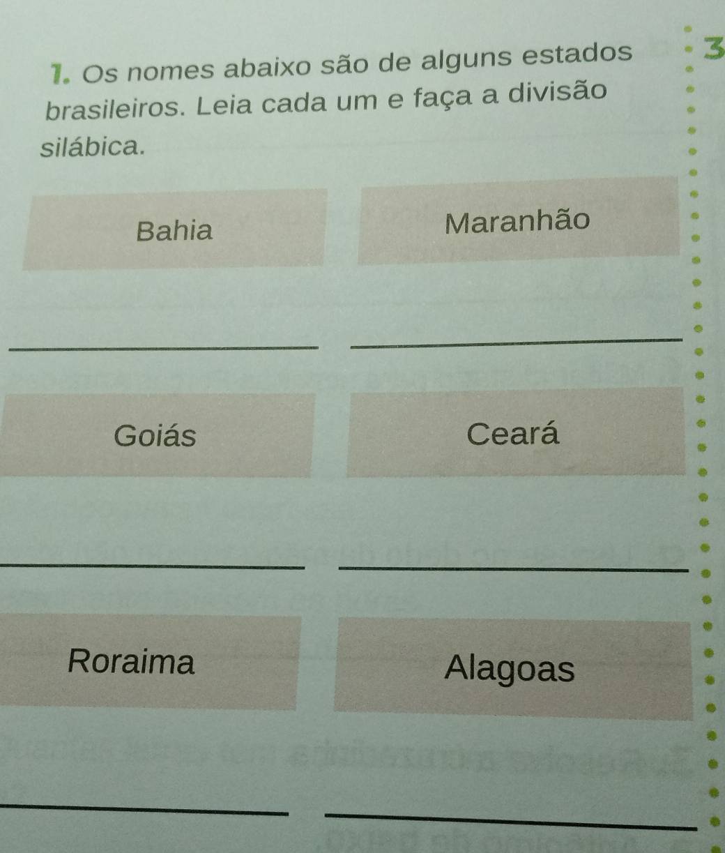 Os nomes abaixo são de alguns estados 
brasileiros. Leia cada um e faça a divisão 
silábica. 
Bahia Maranhão 
_ 
_ 
Goiás Ceará 
_ 
_ 
Roraima Alagoas 
_ 
_