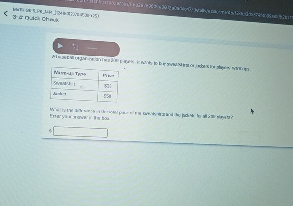 al/dashboard/classes/66a2a7696d9a0602a0ad4c47/details/assignments/f386b3d5574f4b09a0fdb2b1f7 
MATH GR 5_PR_1414_(124150120704501FY25) 
3-4: Quick Check 
A baseball organization has 209 players. It wants to buy sweatshirts or jackets for players' warmups. 
What is the difference in the total price of the sweatshirts and the jackets for all 209 players? 
Enter your answer in the box.
$□