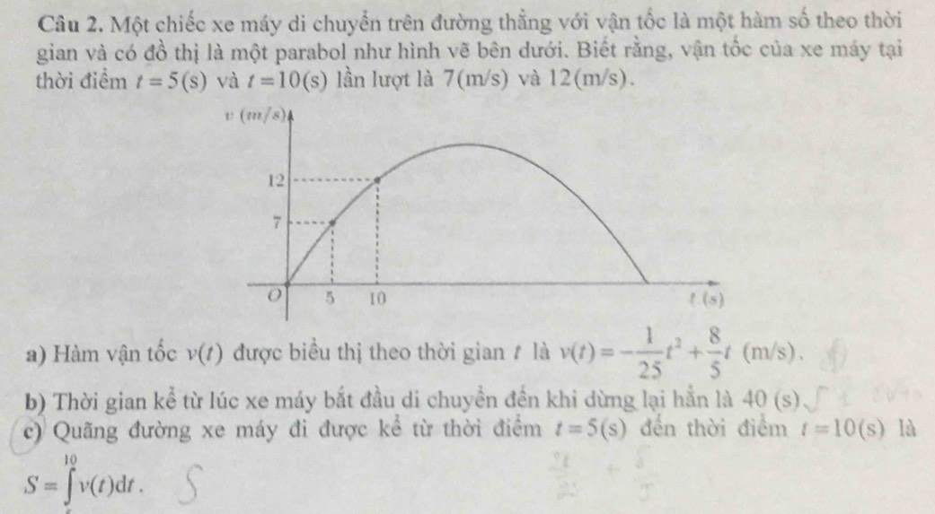 Một chiếc xe máy di chuyển trên đường thẳng với vận tốc là một hàm số theo thời
gian và có đồ thị là một parabol như hình vẽ bên dưới. Biết rằng, vận tốc của xe máy tại
thời điểm t=5(s) và t=10(s) lần lượt là 7(m/s) và 12(m/s).
a) Hàm vận tốc v(t) được biểu thị theo thời gian # là v(t)=- 1/25 t^2+ 8/5 t(m/s).
b) Thời gian kể từ lúc xe máy bắt đầu di chuyền đến khi dừng lại hần là 40(s)
c) Quãng đường xe máy đi được kể từ thời điểm t=5(s) đến thời điểm t=10(s) là
S=∈tlimits ^(10)^(10)v(t)dt.