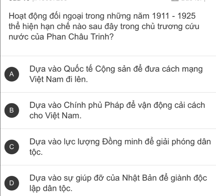 Hoạt động đối ngoại trong những năm 1911-1925
thể hiện hạn chế nào sau đây trong chủ trương cứu
nước của Phan Châu Trinh?
A Dựa vào Quốc tế Cộng sản để đưa cách mạng
Việt Nam đi lên.
B Dựa vào Chính phủ Pháp để vận động cải cách
cho Việt Nam.
C Dựa vào lực lượng Đồng minh để giải phóng dân
tộc.
D Dựa vào sự giúp đỡ của Nhật Bản để giành độc
lập dân tộc.