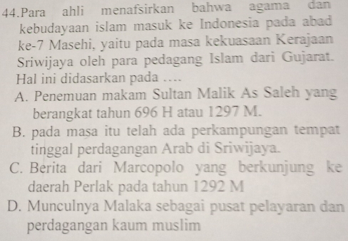 Para ahli menafsirkan bahwa agama dan
kebudayaan islam masuk ke Indonesia pada abad
ke- 7 Masehi, yaitu pada masa kekuasaan Kerajaan
Sriwijaya oleh para pedagang Islam dari Gujarat.
Hal ini didasarkan pada ....
A. Penemuan makam Sultan Malik As Saleh yang
berangkat tahun 696 H atau 1297 M.
B. pada mașa itu telah ada perkampungan tempat
tinggal perdagangan Arab di Sriwijaya.
C. Berita dari Marcopolo yang berkunjung ke
daerah Perlak pada tahun 1292 M
D. Munculnya Malaka sebagai pusat pelayaran dan
perdagangan kaum muslim